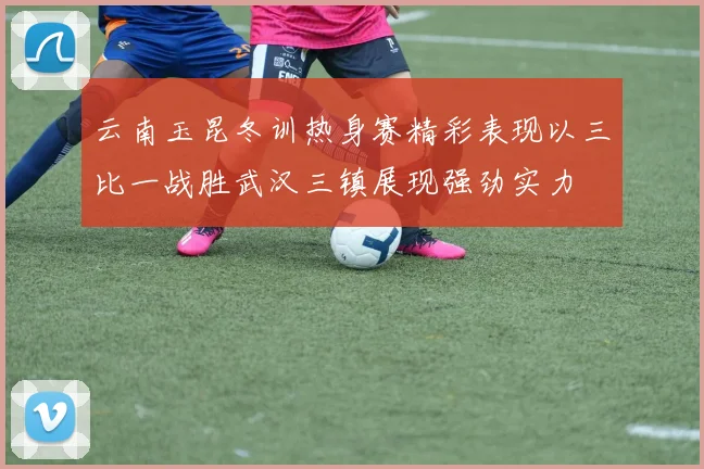 云南玉昆冬训热身赛精彩表现以三比一战胜武汉三镇展现强劲实力