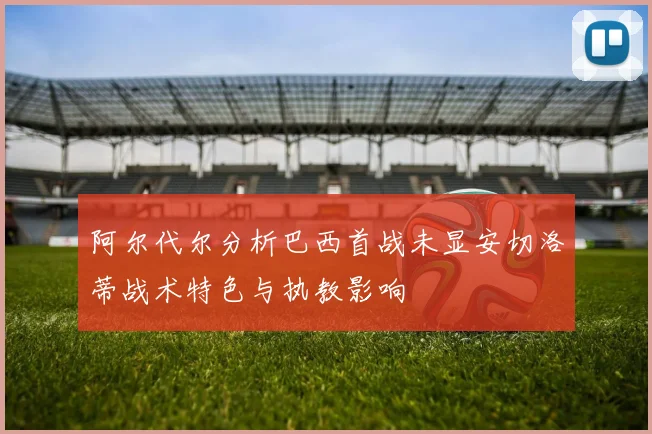 阿尔代尔分析巴西首战未显安切洛蒂战术特色与执教影响