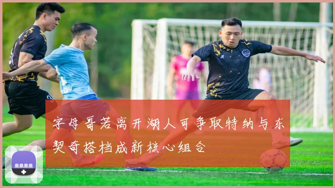 字母哥若离开湖人可争取特纳与东契奇搭档成新核心组合