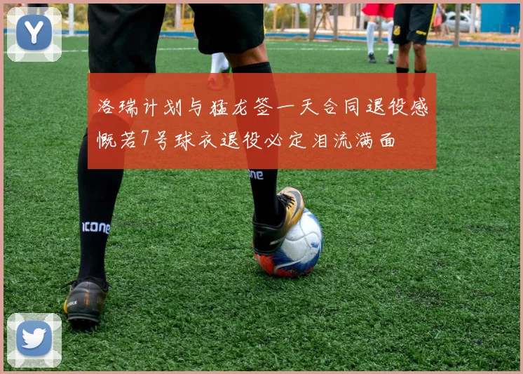 洛瑞计划与猛龙签一天合同退役感慨若7号球衣退役必定泪流满面