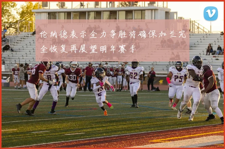 伦纳德表示全力争胜将确保加兰完全恢复再展望明年赛季