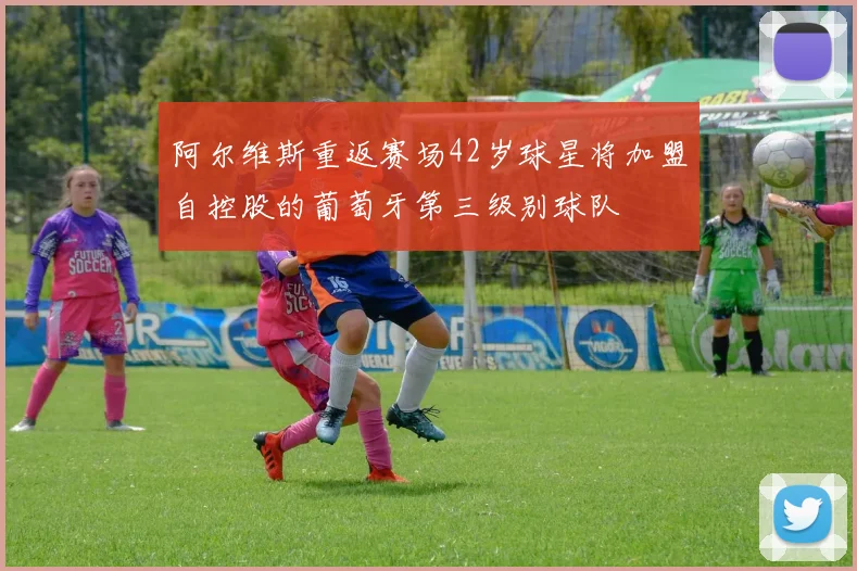 阿尔维斯重返赛场42岁球星将加盟自控股的葡萄牙第三级别球队