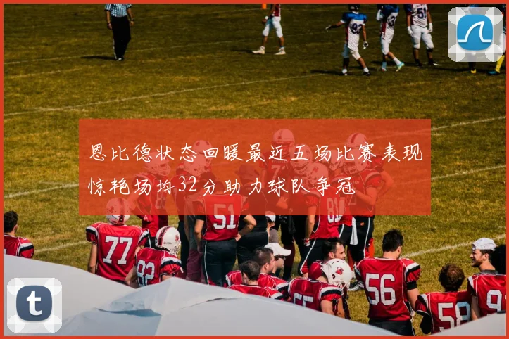 恩比德状态回暖最近五场比赛表现惊艳场均32分助力球队争冠