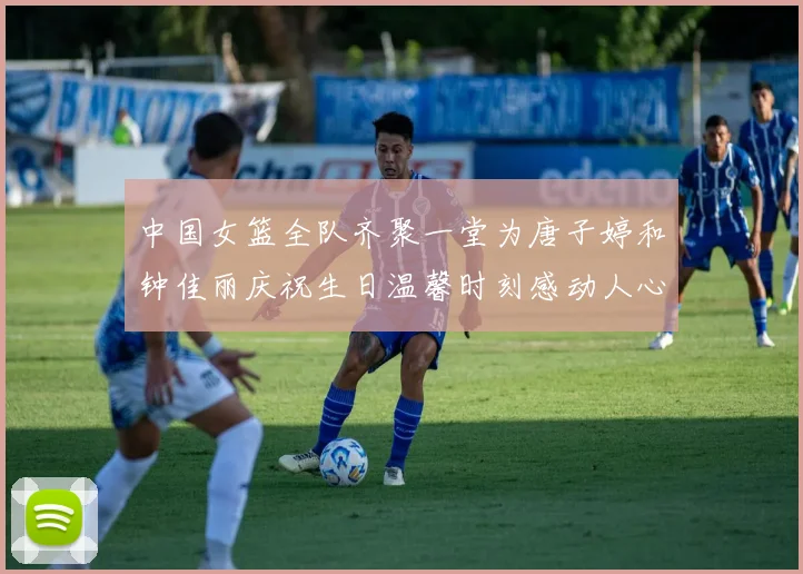 中国女篮全队齐聚一堂为唐子婷和钟佳丽庆祝生日温馨时刻感动人心