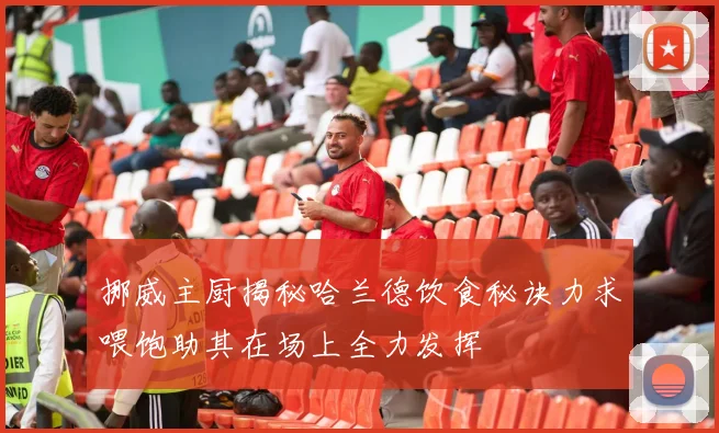 挪威主厨揭秘哈兰德饮食秘诀力求喂饱助其在场上全力发挥