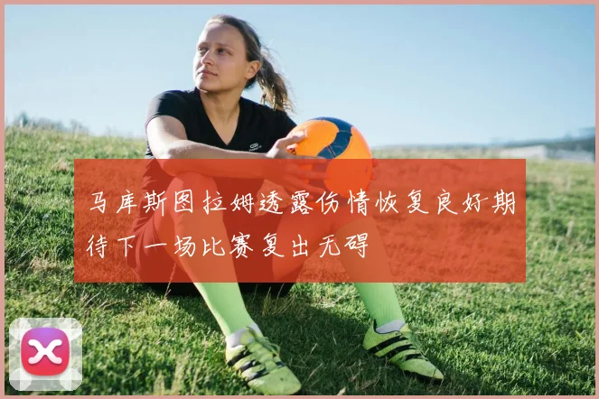 马库斯图拉姆透露伤情恢复良好期待下一场比赛复出无碍
