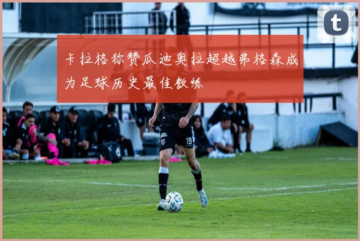卡拉格称赞瓜迪奥拉超越弗格森成为足球历史最佳教练