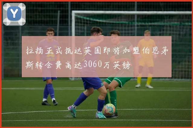 拉扬正式抵达英国即将加盟伯恩茅斯转会费高达3060万英镑