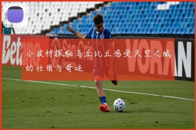 小波特探秘马丘比丘感受天空之城的壮丽与奇迹