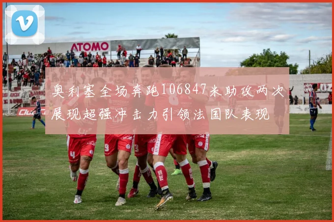 奥利塞全场奔跑106847米助攻两次展现超强冲击力引领法国队表现