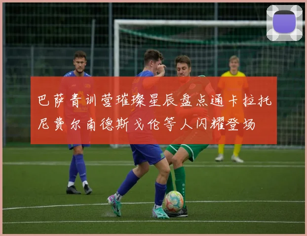 巴萨青训营璀璨星辰盘点通卡拉托尼费尔南德斯戈伦等人闪耀登场