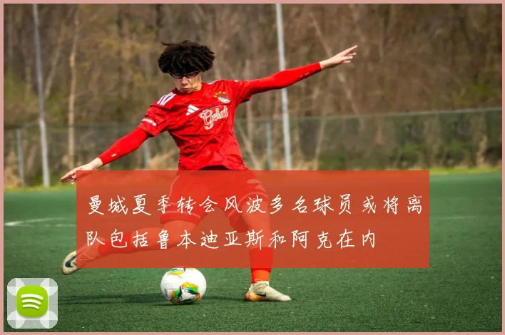 曼城夏季转会风波多名球员或将离队包括鲁本迪亚斯和阿克在内