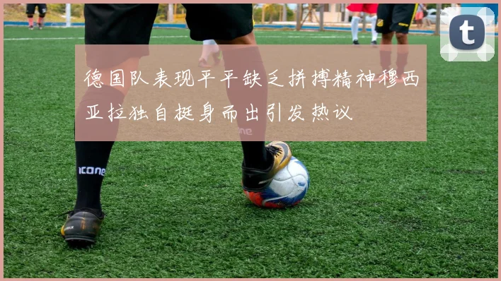 德国队表现平平缺乏拼搏精神穆西亚拉独自挺身而出引发热议