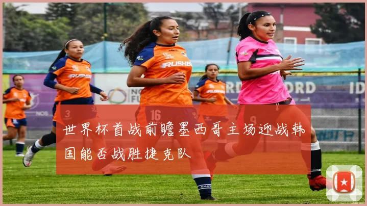 世界杯首战前瞻墨西哥主场迎战韩国能否战胜捷克队