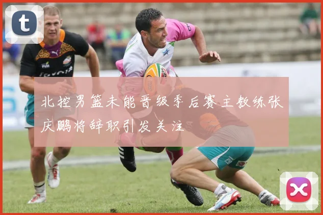 北控男篮未能晋级季后赛主教练张庆鹏将辞职引发关注